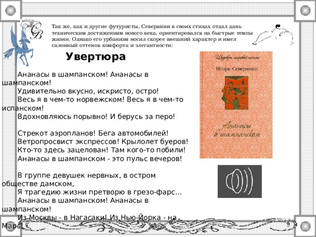 Так же, как и другие футуристы, Северянин в своих стихах отдал дань техническим достижениям нового века, ориентировался на быстрые темпы жизни. Однако его урбанизм носил скорее внешний характер и имел салонный оттенок комфорта и элегантности: Увертюра  Ананасы в шампанском! Ананасы в шампанском!  Удивительно вкусно, искристо, остро!  Весь я в чем-то норвежском! Весь я в чем-то испанском!  Вдохновляюсь порывно! И берусь за перо!  Стрекот аэропланов! Бега автомобилей!  Ветропросвист экспрессов! Крылолет буеров!  Кто-то здесь зацелован! Там кого-то побили!  Ананасы в шампанском - это пульс вечеров!  В группе девушек нервных, в остром обществе дамском,  Я трагедию жизни претворю в грезо-фарс...  Ананасы в шампанском! Ананасы в шампанском!  Из Москвы - в Нагасаки! Из Нью-Йорка - на Марс!  Январь 1915