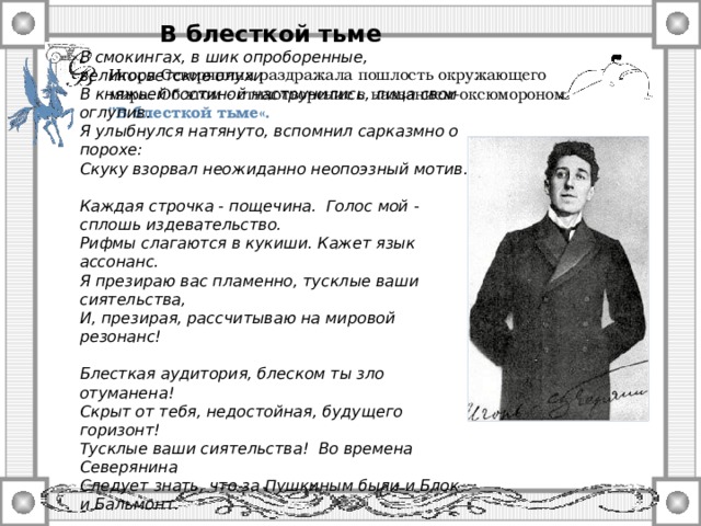Источник: http://severyanin.lit-info.ru/review/severyanin/013/1216.htm    В блесткой тьме В смокингах, в шик опроборенные, великосветские олухи В княжьей гостиной наструнились, лица свои оглупив. Я улыбнулся натянуто, вспомнил сарказмно о порохе: Скуку взорвал неожиданно неопоэзный мотив.  Каждая строчка - пощечина. Голос мой - сплошь издевательство. Рифмы слагаются в кукиши. Кажет язык ассонанс. Я презираю вас пламенно, тусклые ваши сиятельства, И, презирая, рассчитываю на мировой резонанс!  Блесткая аудитория, блеском ты зло отуманена! Скрыт от тебя, недостойная, будущего горизонт! Тусклые ваши сиятельства! Во времена Северянина Следует знать, что за Пушкиным были и Блок и Бальмонт.  1913 Игоря Северянина раздражала пошлость окружающего мира. Об этом - стихотворение с названием-оксюмороном 