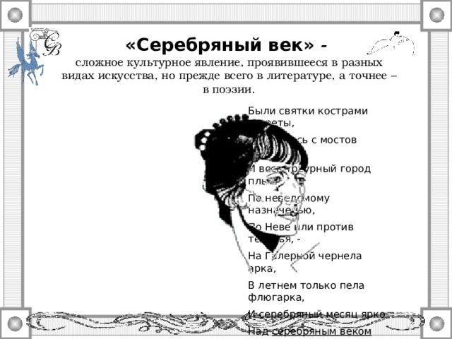 «Серебряный век» - сложное культурное явление, проявившееся в разных видах искусства, но прежде всего в литературе, а точнее – в поэзии. Были святки кострами согреты, И валились с мостов кареты, И весь траурный город плыл По неведомому назначенью, По Неве или против теченья, - На Галерной чернела арка, В летнем только пела флюгарка, И серебряный месяц ярко Над серебряным веком стыл. А. Ахматова. Поэма без героя.