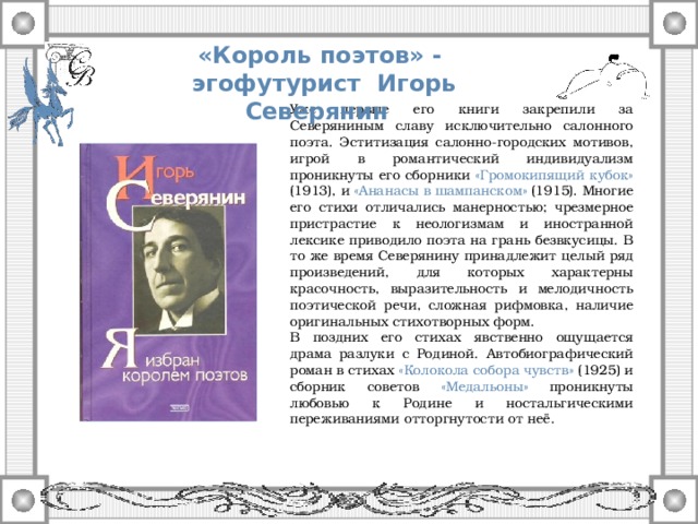 «Король поэтов» - эгофутурист Игорь Северянин  Уже первые его книги закрепили за Северяниным славу исключительно салонного поэта. Эститизация салонно-городских мотивов, игрой в романтический индивидуализм проникнуты его сборники «Громокипящий кубок» (1913), и «Ананасы в шампанском» (1915). Многие его стихи отличались манерностью; чрезмерное пристрастие к неологизмам и иностранной лексике приводило поэта на грань безвкусицы. В то же время Северянину принадлежит целый ряд произведений, для которых характерны красочность, выразительность и мелодичность поэтической речи, сложная рифмовка, наличие оригинальных стихотворных форм. В поздних его стихах явственно ощущается драма разлуки с Родиной. Автобиографический роман в стихах «Колокола собора чувств» (1925) и сборник советов «Медальоны» проникнуты любовью к Родине и ностальгическими переживаниями отторгнутости от неё.
