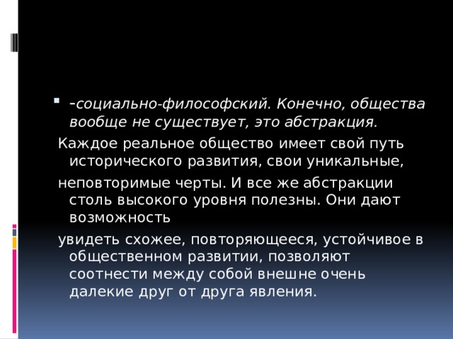 - социально-философский. Конечно, общества вообще не существует, это абстракция.  Каждое реальное общество имеет свой путь исторического развития, свои уникальные,  неповторимые черты. И все же абстракции столь высокого уровня полезны. Они дают возможность  увидеть схожее, повторяющееся, устойчивое в общественном развитии, позволяют соотнести между собой внешне очень далекие друг от друга явления. 
