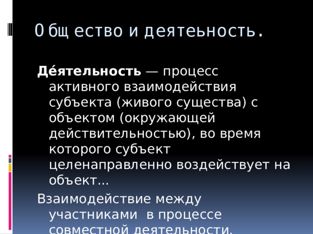 Общество и деятеьность. Де́ятельность  — процесс активного взаимодействия субъекта (живого существа) с объектом (окружающей действительностью), во время которого субъект целенаправленно воздействует на объект... Взаимодействие между участниками в процессе совместной деятельности. 