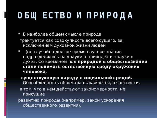 ОБЩЕСТВО И ПРИРОДА В наиболее общем смысле природа  трактуется как совокупность всего сущего, за исключением духовной жизни людей  (не случайно долгое время научное знание подразделялось на «науки о природе» и «науки о духе». Со временем под природой в обществознании стали понимать естественную среду окружения человека,  существующую наряду с социальной средой. Обособленность общества выражается, в частности,  в том, что в нем действуют закономерности, не присущие развитию природы (например, закон ускорения общественного развития). 