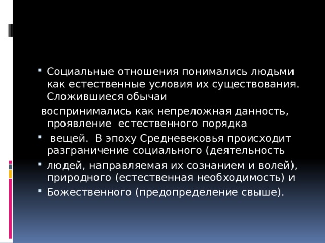 Социальные отношения понимались людьми как естественные условия их существования. Сложившиеся обычаи  воспринимались как непреложная данность, проявление естественного порядка  вещей. В эпоху Средневековья происходит разграничение социального (деятельность людей, направляемая их сознанием и волей), природного (естественная необходимость) и Божественного (предопределение свыше). 