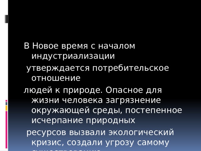 В Новое время с началом индустриализации  утверждается потребительское отношение людей к природе. Опасное для жизни человека загрязнение окружающей среды, постепенное исчерпание природных  ресурсов вызвали экологический кризис, создали угрозу самому существованию  человека. 