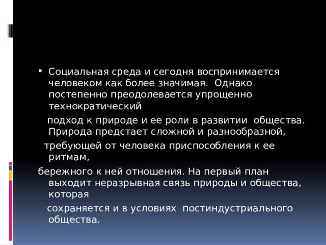 Социальная среда и сегодня воспринимается человеком как более значимая. Однако постепенно преодолевается упрощенно технократический  подход к природе и ее роли в развитии общества. Природа предстает сложной и разнообразной,  требующей от человека приспособления к ее ритмам, бережного к ней отношения. На первый план выходит неразрывная связь природы и общества, которая  сохраняется и в условиях постиндустриального общества. 