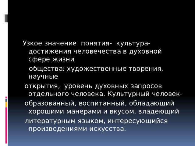 Узкое значение понятия- культура- достижения человечества в духовной сфере жизни  общества: художественные творения, научные  открытия, уровень духовных запросов отдельного человека. Культурный человек-  образованный, воспитанный, обладающий хорошими манерами и вкусом, владеющий  литературным языком, интересующийся произведениями искусства. 