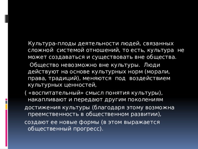  Культура-плоды деятельности людей, связанных сложной системой отношений, то есть, культура не может создаваться и существовать вне общества.  Общество невозможно вне культуры. Люди действуют на основе культурных норм (морали, права, традиций), меняются под воздействием культурных ценностей,  ( «воспитательный» смысл понятия культуры), накапливают и передают другим поколениям  достижения культуры (благодаря этому возможна преемственность в общественном развитии),  создают ее новые формы (в этом выражается общественный прогресс). 