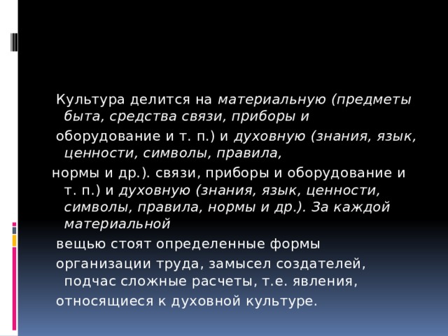  Культура делится на материальную (предметы быта, средства связи, приборы и  оборудование и т. п.) и духовную (знания, язык, ценности, символы, правила, нормы и др.). связи, приборы и оборудование и т. п.) и духовную (знания, язык, ценности, символы, правила, нормы и др.). За каждой материальной  вещью стоят определенные формы  организации труда, замысел создателей, подчас сложные расчеты, т.е. явления,  относящиеся к духовной культуре. 