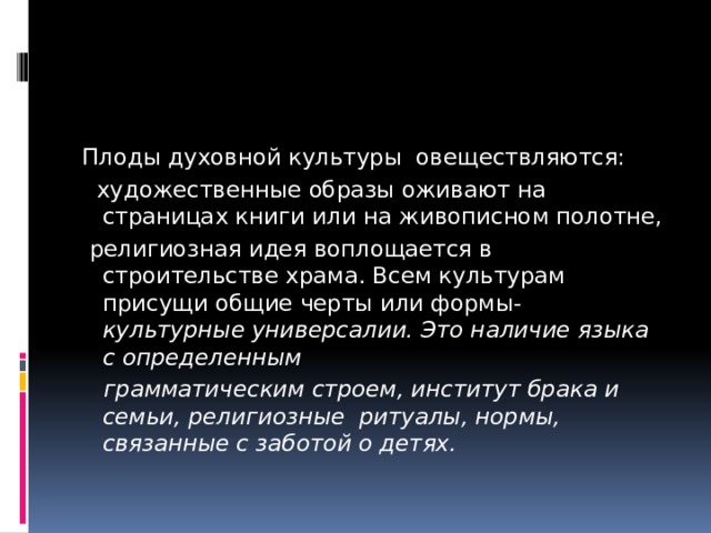 Плоды духовной культуры овеществляются:  художественные образы оживают на страницах книги или на живописном полотне,  религиозная идея воплощается в строительстве храма. Всем культурам присущи общие черты или формы- культурные универсалии. Это наличие языка с определенным  грамматическим строем, институт брака и семьи, религиозные ритуалы, нормы, связанные с заботой о детях. 