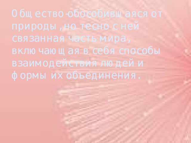 Общество-обособившаяся от природы, но тесно с ней связанная часть мира, включающая в себя способы взаимодействия людей и формы их объединения. 