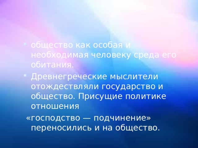 общество как особая и необходимая человеку среда его обитания. Древнегреческие мыслители отождествляли государство и общество. Присущие политике отношения  «господство — подчинение» переносились и на общество. 