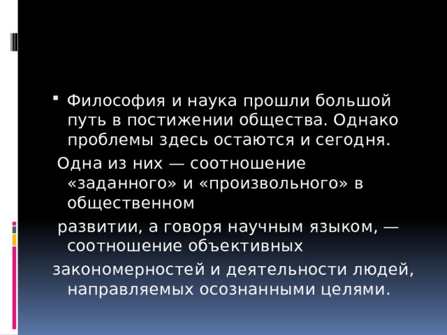 Философия и наука прошли большой путь в постижении общества. Однако проблемы здесь остаются и сегодня.  Одна из них — соотношение «заданного» и «произвольного» в общественном  развитии, а говоря научным языком, — соотношение объективных закономерностей и деятельности людей, направляемых осознанными целями. 