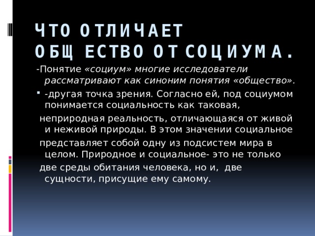 ЧТО ОТЛИЧАЕТ ОБЩЕСТВО ОТ СОЦИУМА. -Понятие «социум» многие исследователи рассматривают как синоним понятия «общество». - другая точка зрения. Согласно ей, под социумом понимается социальность как таковая,  неприродная реальность, отличающаяся от живой и неживой природы. В этом значении социальное  представляет собой одну из подсистем мира в целом. Природное и социальное- это не только  две среды обитания человека, но и, две сущности, присущие ему самому. 