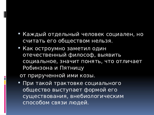 Каждый отдельный человек социален, но считать его обществом нельзя. Как остроумно заметил один отечественный философ, выявить социальное, значит понять, что отличает Робинзона и Пятницу  от прирученной ими козы. При такой трактовке социального общество выступает формой его существования, внебиологическим способом связи людей. 