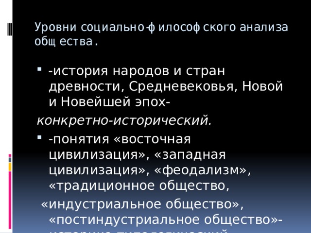Уровни социально-философского анализа общества. -история народов и стран древности, Средневековья, Новой и Новейшей эпох- конкретно-исторический. - понятия «восточная цивилизация», «западная цивилизация», «феодализм», «традиционное общество,  «индустриальное общество», «постиндустриальное общество»- историко-типологический. 