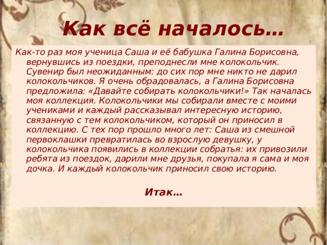 Как всё началось… Как-то раз моя ученица Саша и её бабушка Галина Борисовна, вернувшись из поездки, преподнесли мне колокольчик. Сувенир был неожиданным: до сих пор мне никто не дарил колокольчиков. Я очень обрадовалась, а Галина Борисовна предложила: «Давайте собирать колокольчики!» Так началась моя коллекция. Колокольчики мы собирали вместе с моими учениками и каждый рассказывал интересную историю, связанную с тем колокольчиком, который он приносил в коллекцию. С тех пор прошло много лет: Саша из смешной первоклашки превратилась во взрослую девушку, у колокольчика появились в коллекции собратья: их привозили ребята из поездок, дарили мне друзья, покупала я сама и моя дочка. И каждый колокольчик приносил свою историю. Итак… 