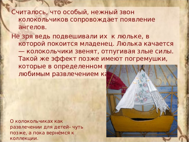 Считалось, что особый, нежный звон колокольчиков сопровождает появление ангелов. Не зря ведь подвешивали их  к люльке, в которой покоится младенец. Люлька качается — колокольчики звенят, отпугивая злые силы. Такой же эффект позже имеют погремушки, которые в определенном возрасте являются любимым развлечением каждого ребенка. О колокольчиках как развлечении для детей- чуть позже, а пока вернёмся к коллекции. 