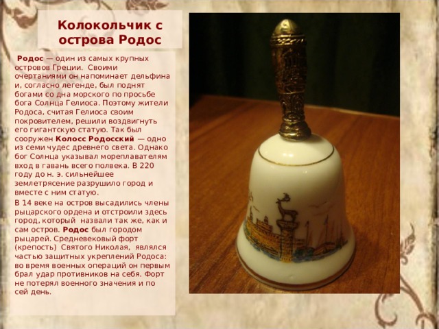 Колокольчик с острова Родос Родос — один из самых крупных островов Греции. Своими очертаниями он напоминает дельфина и, согласно легенде, был поднят богами со дна морского по просьбе бога Солнца Гелиоса. Поэтому жители Родоса, считая Гелиоса своим покровителем, решили воздвигнуть его гигантскую статую. Так был сооружен Колосс Родосский — одно из семи чудес древнего света. Однако бог Солнца указывал мореплавателям вход в гавань всего полвека. В 220 году до н. э. сильнейшее землетрясение разрушило город и вместе с ним статую. В 14 веке на остров высадились члены рыцарского ордена и отстроили здесь город, который назвали так же, как и сам остров. Родос был городом рыцарей. Средневековый форт (крепость) Святого Николая, являлся частью защитных укреплений Родоса: во время военных операций он первым брал удар противников на себя. Форт не потерял военного значения и по сей день. 