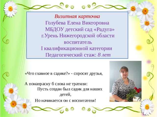 Визитная карточка  Голубева Елена Викторовна  МБДОУ детский сад «Радуга»  г.Урень Нижегородской области  воспитатель  I квалификационной категории  Педагогический стаж: 8 лет «Что главное в садике?» - спросят друзья, А понапрасну б слова не тратили: Пусть создан был садик для наших детей,  Но начинается он с воспитателя!  
