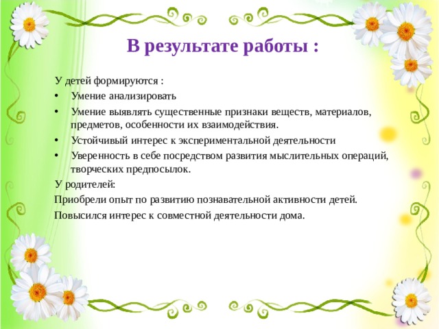 В результате работы :  У детей формируются : Умение анализировать Умение выявлять существенные признаки веществ, материалов, предметов, особенности их взаимодействия. Устойчивый интерес к экспериментальной деятельности Уверенность в себе посредством развития мыслительных операций, творческих предпосылок. У родителей: Приобрели опыт по развитию познавательной активности детей. Повысился интерес к совместной деятельности дома. 