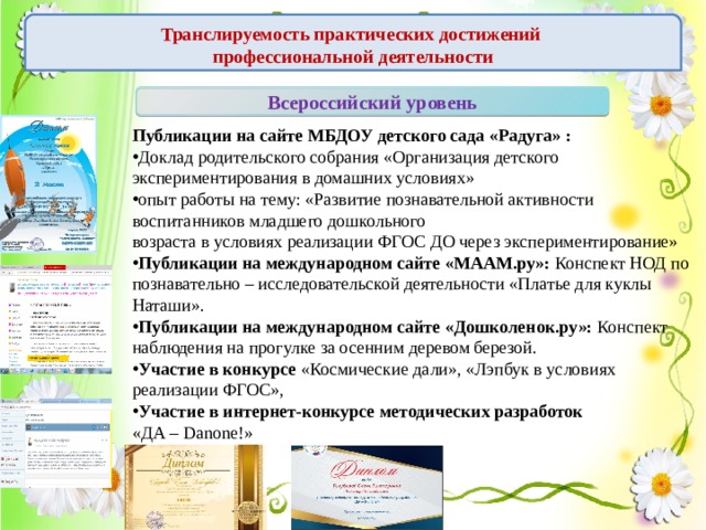 Транслируемость практических достижений  профессиональной деятельности Всероссийский уровень Публикации на сайте МБДОУ детского сада «Радуга» : Доклад родительского собрания «Организация детского экспериментирования в домашних условиях» опыт работы на тему: «Развитие познавательной активности воспитанников младшего дошкольного возраста в условиях реализации ФГОС ДО через экспериментирование» Публикации на международном сайте «МААМ.ру»: Конспект НОД по познавательно – исследовательской деятельности «Платье для куклы Наташи». Публикации на международном сайте «Дошколенок.ру»: Конспект наблюдения на прогулке за осенним деревом березой. Участие в конкурсе «Космические дали», «Лэпбук в условиях реализации ФГОС»,  Участие в интернет-конкурсе методических разработок «ДА – Danone!» 