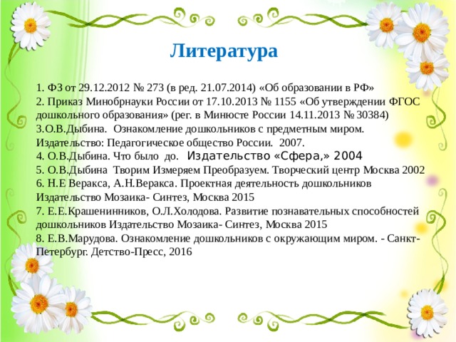 Литература 1 . ФЗ от 29.12.2012 № 273 (в ред. 21.07.2014) «Об образовании в РФ» 2. Приказ Минобрнауки России от 17.10.2013 № 1155 «Об утверждении ФГОС дошкольного образования» (рег. в Минюсте России 14.11.2013 № 30384) 3.О.В.Дыбина. Ознакомление дошкольников с предметным миром.  Издательство: Педагогическое общество России. 2007. 4. О.В.Дыбина. Что было до. Издательство «Сфера,» 2004 5. О.В.Дыбина Творим Измеряем Преобразуем. Творческий центр Москва 2002 6. Н.Е Веракса, А.Н.Веракса. Проектная деятельность дошкольников Издательство Мозаика- Синтез, Москва 2015 7. Е.Е.Крашенинников, О.Л.Холодова. Развитие познавательных способностей дошкольников Издательство Мозаика- Синтез, Москва 2015 8. Е.В.Марудова. Ознакомление дошкольников с окружающим миром. - Санкт-Петербург. Детство-Пресс, 2016 12 