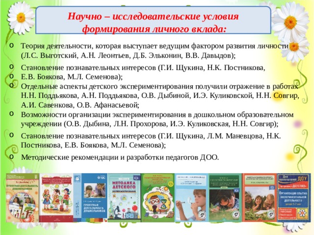 Научно – исследовательские условия  формирования личного вклада:  Теория деятельности, которая выступает ведущим фактором развития личности (Л.С. Выготский, А.Н. Леонтьев, Д.Б. Эльконин, В.В. Давыдов); Становление познавательных интересов (Г.И. Щукина, Н.К. Постникова, Е.В. Боякова, М.Л. Семенова); Отдельные аспекты детского экспериментирования получили отражение в работах Н.Н. Поддьякова, А.Н. Поддьякова, О.В. Дыбиной, И.Э. Куликовской, Н.Н. Совгир, А.И. Савенкова, О.В. Афанасьевой; Возможности организации экспериментирования в дошкольном образовательном учреждении (О.В. Дыбина, Л.Н. Прохорова, И.Э. Куликовская, Н.Н. Совгир); Становление познавательных интересов (Г.И. Щукина, Л.М. Маневцова, Н.К. Постникова, Е.В. Боякова, М.Л. Семенова); Методические рекомендации и разработки педагогов ДОО.  