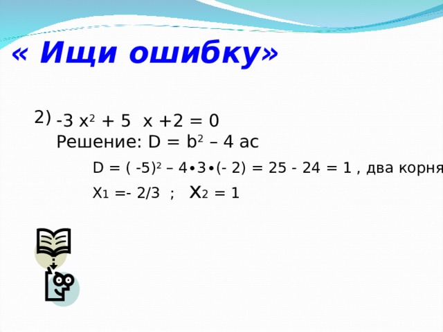 « Ищи ошибку» 2) 3 х 2 + 5  x +2 = 0 Решение: D = b 2 – 4 ac D = ( -5) 2 – 4∙3∙(- 2) = 25 - 24 = 1 , два корня X 1 =- 2/3 ; x 2 = 1