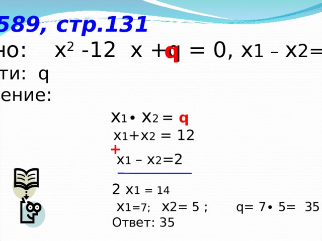 № 589, стр.131 Дано: х 2  -12  x + q = 0, x 1 – x 2=2 Найти: q Решение:  x 1 ∙ x 2 = q  x 1 +x 2 = 12 q + x 1 – x 2 =2 2 x 1 = 14  x 1=7; x 2= 5 ; q= 7∙ 5= 35 Ответ: 35