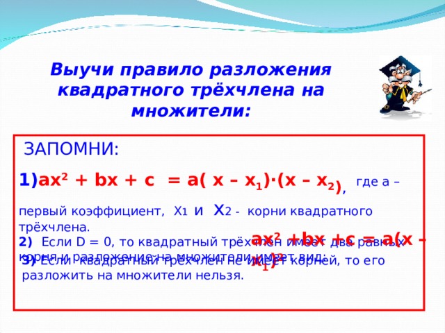 Выучи правило разложения квадратного трёхчлена на множители:    ЗАПОМНИ: 1) ах 2 + bx + c = a ( x – x 1 )∙( x – x 2 ) ,  где а – первый коэффициент, X 1 и x 2 -  корни квадратного трёхчлена. 2) Если D = 0 , то квадратный трёхчлен имеет два равных корня и разложение на множители имеет вид: ax 2 + bx + c = a ( x – x 1 ) 2   3) Если  квадратный трёхчлен не имеет корней, то его разложить на множители нельзя.