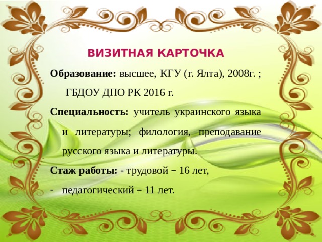  ВИЗИТНАЯ КАРТОЧКА Образование: высшее, КГУ (г. Ялта), 2008г. ;  ГБДОУ ДПО РК 2016 г. Специальность:  учитель украинского языка и литературы ; филология, преподавание русского языка и литературы. Стаж работы: - трудовой – 16 лет, педагогический – 11 лет. 