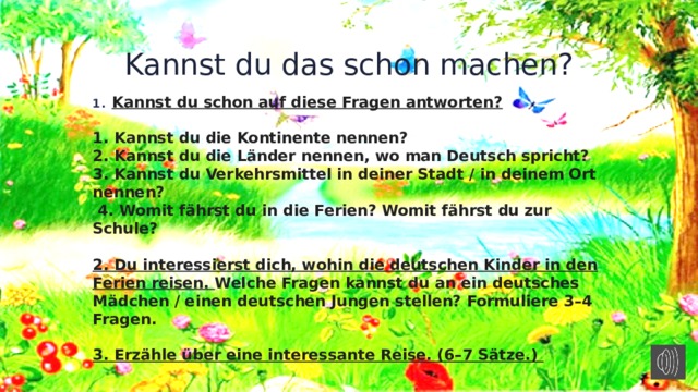 Kannst du das schon machen? Kannst du schon auf diese Fragen antworten?   1. Kannst du die Kontinente nennen? 2. Kannst du die Länder nennen, wo man Deutsch spricht? 3. Kannst du Verkehrsmittel in deiner Stadt / in deinem Ort nennen?  4. Womit fährst du in die Ferien? Womit fährst du zur Schule?  2. Du interessierst dich, wohin die deutschen Kinder in den Ferien reisen. Welche Fragen kannst du an ein deutsches Mädchen / einen deutschen Jungen stellen? Formuliere 3–4 Fragen.  3. Erzähle über eine interessante Reise. (6–7 Sätze.) 