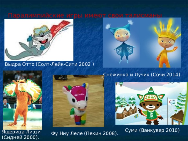 Паралимпийские игры имеют свои талисманы Выдра Отто (Солт-Лейк-Сити 2002 ) Снежинка и Лучик (Сочи 2014). Суми (Ванкувер 2010) Ящерица Лиззи (Сидней 2000). Фу Ниу Леле (Пекин 2008). 
