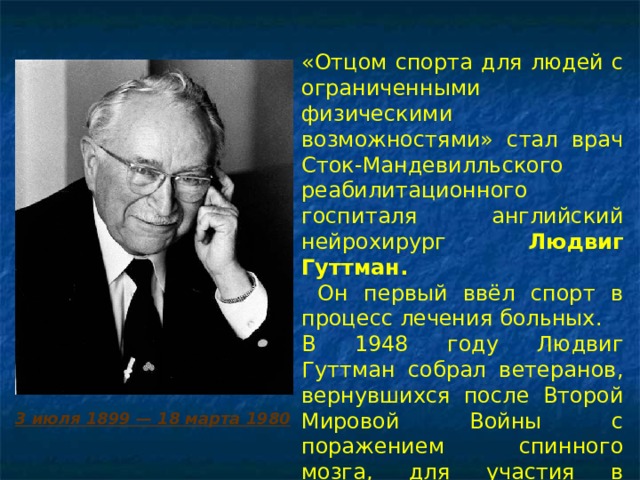«Отцом спорта для людей с ограниченными физическими возможностями» стал врач Сток-Мандевилльского реабилитационного госпиталя английский нейрохирург Людвиг Гуттман.  Он первый ввёл спорт в процесс лечения больных. В 1948 году Людвиг Гуттман собрал ветеранов, вернувшихся после Второй Мировой Войны с поражением спинного мозга, для участия в спортивных соревнованиях.   3 июля 1899 — 18 марта 1980 