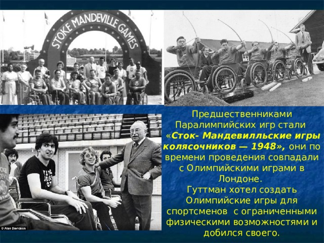 Глина Предшественниками Паралимпийских игр стали  « Сток- Мандевилльские игры колясочников — 1948», они по времени проведения совпадали с Олимпийскими играми в Лондоне. Гуттман хотел создать Олимпийские игры для спортсменов с ограниченными физическими возможностями и добился своего. 