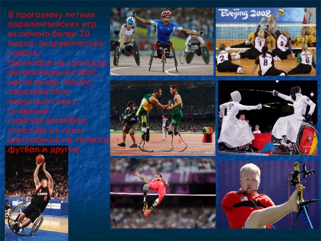 В программу летних паралимпийских игр включено более 20 видов: академическая гребля; баскетбол на колясках; велосипедный спорт; настольный теннис; паратриатлон; парусный спорт; плавание; сидячий волейбол; стрельба из лука; фехтование на колясках; футбол и другие 