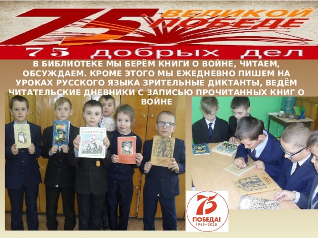 В БИБЛИОТЕКЕ МЫ БЕРЁМ КНИГИ О ВОЙНЕ, ЧИТАЕМ, ОБСУЖДАЕМ. КРОМЕ ЭТОГО МЫ ЕЖЕДНЕВНО ПИШЕМ НА УРОКАХ РУССКОГО ЯЗЫКА ЗРИТЕЛЬНЫЕ ДИКТАНТЫ, ВЕДЁМ ЧИТАТЕЛЬСКИЕ ДНЕВНИКИ С ЗАПИСЬЮ ПРОЧИТАННЫХ КНИГ О ВОЙНЕ 