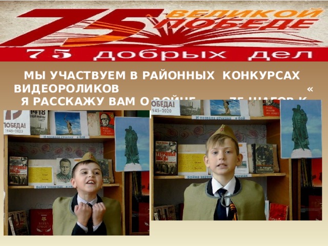 МЫ УЧАСТВУЕМ В РАЙОННЫХ КОНКУРСАХ ВИДЕОРОЛИКОВ « Я РАССКАЖУ ВАМ О ВОЙНЕ…», «75 ШАГОВ К ПОБЕДЕ!» 
