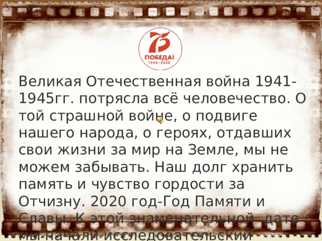 Великая Отечественная война 1941-1945гг. потрясла всё человечество. О той страшной войне, о подвиге нашего народа, о героях, отдавших свои жизни за мир на Земле, мы не можем забывать. Наш долг хранить память и чувство гордости за Отчизну. 2020 год-Год Памяти и Славы. К этой знаменательной дате мы начали исследовательский проект. 