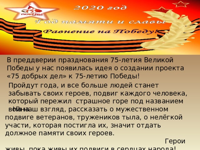 На наш взгляд, рассказать о мужественном подвиге ветеранов, тружеников тыла, о нелёгкой участи, которая постигла их, значит отдать должное памяти своих героев.  Герои живы, пока живы их подвиги в сердцах народа! В преддверии празднования 75-летия Великой Победы у нас появилась идея о создании проекта «75 добрых дел» к 75-летию Победы! Пройдут года, и все больше людей станет забывать своих героев, подвиг каждого человека, который пережил страшное горе под названием война. 