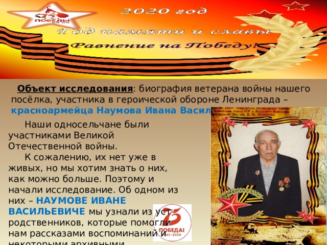           Объект исследования : биография ветерана войны нашего посёлка, участника в героической обороне Ленинграда – красноармейца  Наумова Ивана Васильевича Наши односельчане были участниками Великой Отечественной войны. К сожалению, их нет уже в живых, но мы хотим знать о них, как можно больше. Поэтому и начали исследование. Об одном из них – НАУМОВЕ ИВАНЕ ВАСИЛЬЕВИЧЕ мы узнали из уст родственников, которые помогли нам рассказами воспоминаний и некоторыми архивными материалами. 