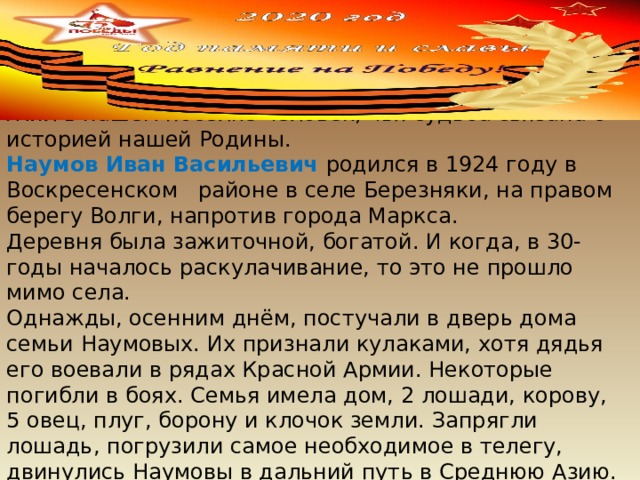 Жил в нашем посёлке человек, чья судьба связана с историей нашей Родины. Наумов Иван Васильевич родился в 1924 году в Воскресенском районе в селе Березняки, на правом берегу Волги, напротив города Маркса. Деревня была зажиточной, богатой. И когда, в 30-годы началось раскулачивание, то это не прошло мимо села. Однажды, осенним днём, постучали в дверь дома семьи Наумовых. Их признали кулаками, хотя дядья его воевали в рядах Красной Армии. Некоторые погибли в боях. Семья имела дом, 2 лошади, корову, 5 овец, плуг, борону и клочок земли. Запрягли лошадь, погрузили самое необходимое в телегу, двинулись Наумовы в дальний путь в Среднюю Азию. 