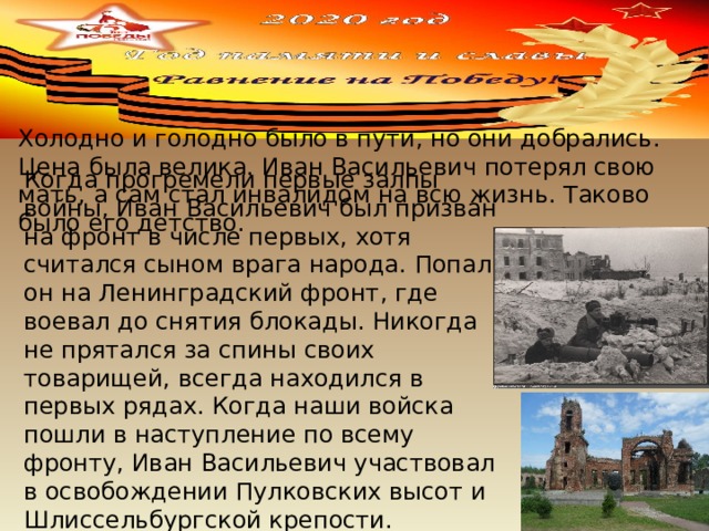 Когда прогремели первые залпы войны, Иван Васильевич был призван на фронт в числе первых, хотя считался сыном врага народа. Попал он на Ленинградский фронт, где воевал до снятия блокады. Никогда не прятался за спины своих товарищей, всегда находился в первых рядах. Когда наши войска пошли в наступление по всему фронту, Иван Васильевич участвовал в освобождении Пулковских высот и Шлиссельбургской крепости. Большинство операций проводилось ночью. Холодно и голодно было в пути, но они добрались. Цена была велика. Иван Васильевич потерял свою мать, а сам стал инвалидом на всю жизнь. Таково было его детство. 