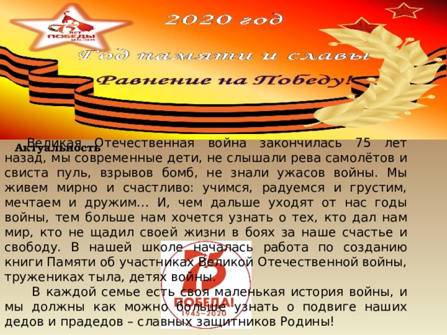 Великая Отечественная война закончилась 75 лет назад, мы современные дети, не слышали рева самолётов и свиста пуль, взрывов бомб, не знали ужасов войны. Мы живем мирно и счастливо: учимся, радуемся и грустим, мечтаем и дружим… И, чем дальше уходят от нас годы войны, тем больше нам хочется узнать о тех, кто дал нам мир, кто не щадил своей жизни в боях за наше счастье и свободу. В нашей школе началась работа по созданию книги Памяти об участниках Великой Отечественной войны, тружениках тыла, детях войны.  В каждой семье есть своя маленькая история войны, и мы должны как можно больше узнать о подвиге наших дедов и прадедов – славных защитников Родины!    Актуальность 