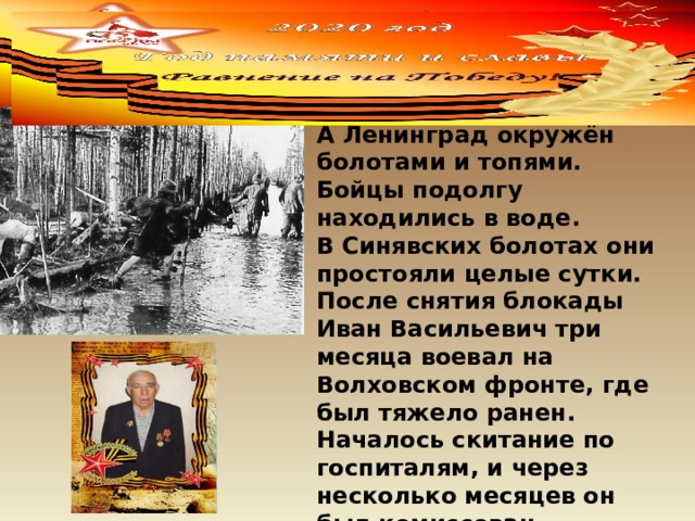  Стояла глубокая осень. А Ленинград окружён болотами и топями. Бойцы подолгу находились в воде. В Синявских болотах они простояли целые сутки. После снятия блокады Иван Васильевич три месяца воевал на Волховском фронте, где был тяжело ранен. Началось скитание по госпиталям, и через несколько месяцев он был комиссован . 