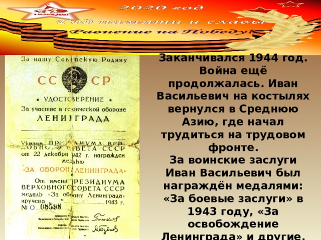  Заканчивался 1944 год. Война ещё продолжалась. Иван Васильевич на костылях вернулся в Среднюю Азию, где начал трудиться на трудовом фронте. За воинские заслуги Иван Васильевич был награждён медалями: «За боевые заслуги» в 1943 году, «За освобождение Ленинграда» и другие. 