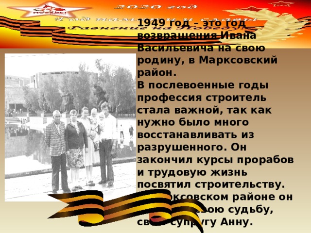 1949 год – это год возвращения Ивана Васильевича на свою родину, в Марксовский район. В послевоенные годы профессия строитель стала важной, так как нужно было много восстанавливать из разрушенного. Он закончил курсы прорабов и трудовую жизнь посвятил строительству. В Марксовском районе он встретил свою судьбу, свою супругу Анну. 