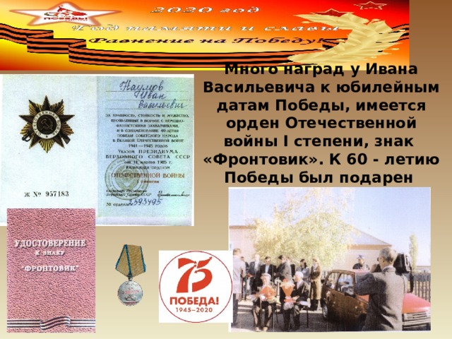 Много наград у Ивана Васильевича к юбилейным датам Победы, имеется орден Отечественной войны I степени, знак «Фронтовик». К 60 - летию Победы был подарен автомобиль «Ока». 