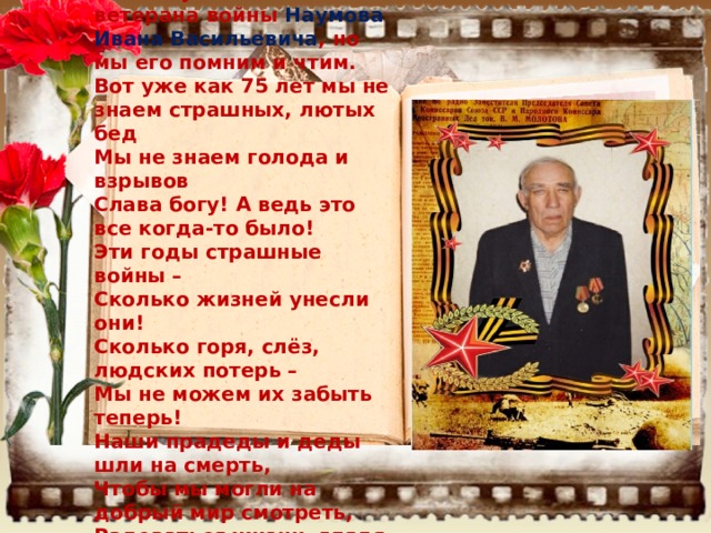 Сейчас уже нет в живых ветерана войны Наумова Ивана Васильевича , но мы его помним и чтим. Вот уже как 75 лет мы не знаем страшных, лютых бед Мы не знаем голода и взрывов Слава богу! А ведь это все когда-то было! Эти годы страшные войны –  Сколько жизней унесли они!  Сколько горя, слёз, людских потерь –  Мы не можем их забыть теперь! Наши прадеды и деды шли на смерть,  Чтобы мы могли на добрый мир смотреть,  Радоваться жизни, глядя на детей  И свободно жить в стране своей!  